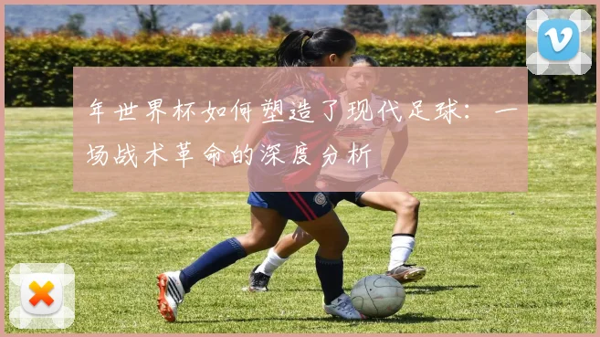 年世界杯如何塑造了现代足球:一场战术革命的深度分析