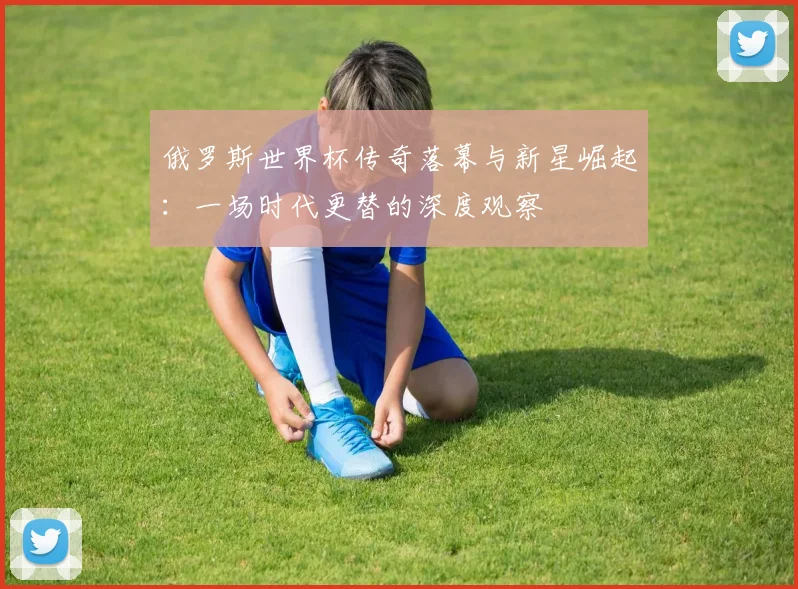 俄罗斯世界杯传奇落幕与新星崛起：一场时代更替的深度观察
