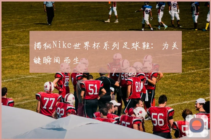 揭秘Nike世界杯系列足球鞋:为关键瞬间而生