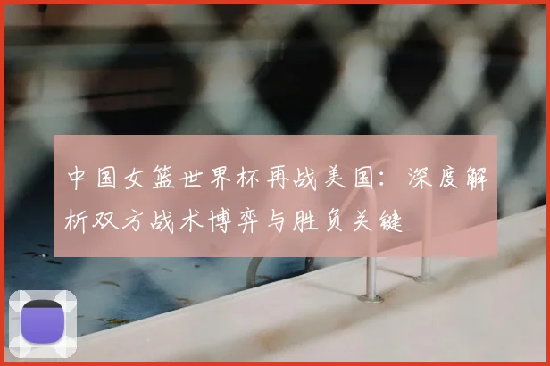 中国女篮世界杯再战美国:深度解析双方战术博弈与胜负关键
