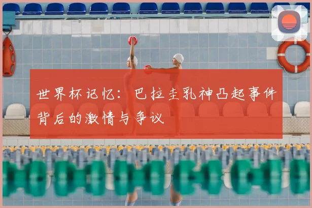 世界杯记忆:巴拉圭乳神凸起事件背后的激情与争议