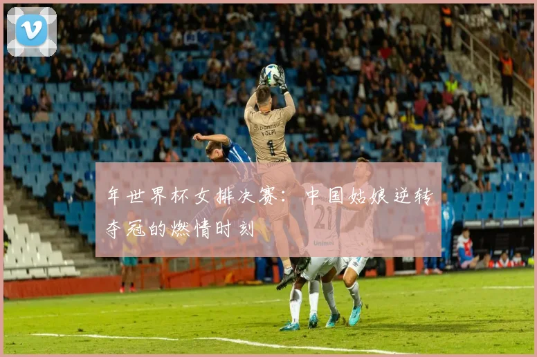 年世界杯女排决赛:中国姑娘逆转夺冠的燃情时刻
