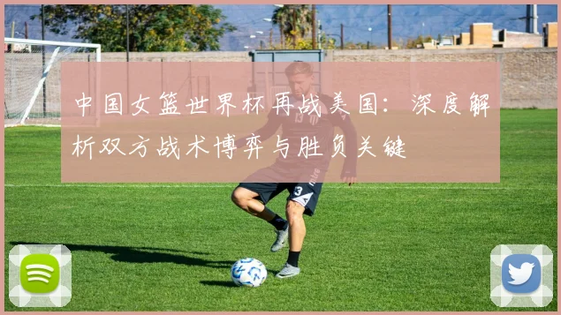中国女篮世界杯再战美国:深度解析双方战术博弈与胜负关键