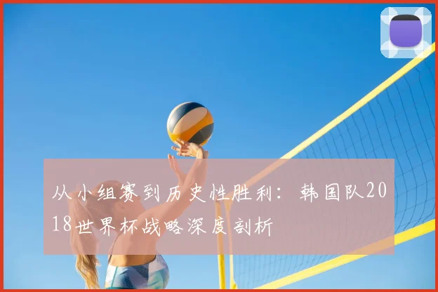 从小组赛到历史性胜利:韩国队2018世界杯战略深度剖析