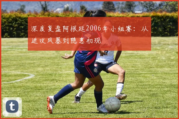深度复盘阿根廷2006年小组赛:从进攻风暴到隐患初现