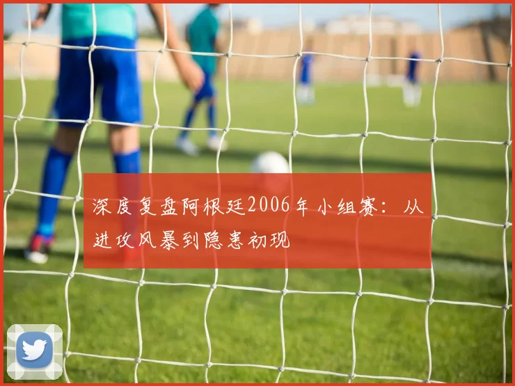深度复盘阿根廷2006年小组赛:从进攻风暴到隐患初现