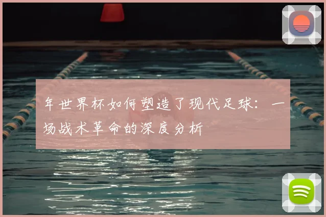 年世界杯如何塑造了现代足球:一场战术革命的深度分析